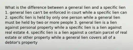 What is the difference between a general lien and a specific lien 1. general lien can't be enforced in court while a specific lien can 2. specific lien is held by only one person while a general lien must be held by two or more people 3. general lien is a lien against personal property while a specific lien is a lien against real estate 4. specific lien is a lien against a certain parcel of real estate or other property while a general lien covers all of a debtor's property