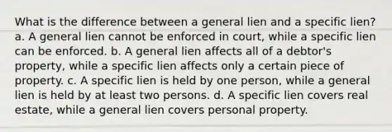 What is the difference between a general lien and a specific lien? a. A general lien cannot be enforced in court, while a specific lien can be enforced. b. A general lien affects all of a debtor's property, while a specific lien affects only a certain piece of property. c. A specific lien is held by one person, while a general lien is held by at least two persons. d. A specific lien covers real estate, while a general lien covers personal property.