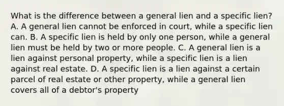 What is the difference between a general lien and a specific lien? A. A general lien cannot be enforced in court, while a specific lien can. B. A specific lien is held by only one person, while a general lien must be held by two or more people. C. A general lien is a lien against personal property, while a specific lien is a lien against real estate. D. A specific lien is a lien against a certain parcel of real estate or other property, while a general lien covers all of a debtor's property