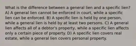 What is the difference between a general lien and a specific lien? A) A general lien cannot be enforced in court, while a specific lien can be enforced. B) A specific lien is held by one person, while a general lien is held by at least two persons. C) A general lien affects all of a debtor's property, while a specific lien affects only a certain piece of property. D) A specific lien covers real estate, while a general lien covers personal property.