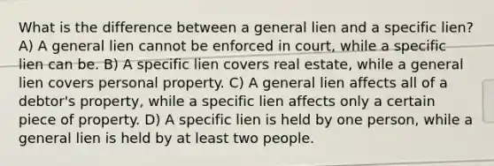 What is the difference between a general lien and a specific lien? A) A general lien cannot be enforced in court, while a specific lien can be. B) A specific lien covers real estate, while a general lien covers personal property. C) A general lien affects all of a debtor's property, while a specific lien affects only a certain piece of property. D) A specific lien is held by one person, while a general lien is held by at least two people.