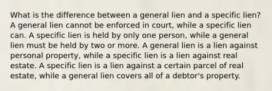 What is the difference between a general lien and a specific lien? A general lien cannot be enforced in court, while a specific lien can. A specific lien is held by only one person, while a general lien must be held by two or more. A general lien is a lien against personal property, while a specific lien is a lien against real estate. A specific lien is a lien against a certain parcel of real estate, while a general lien covers all of a debtor's property.