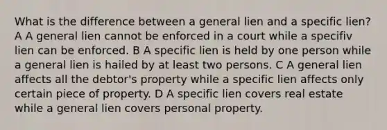 What is the difference between a general lien and a specific lien? A A general lien cannot be enforced in a court while a specifiv lien can be enforced. B A specific lien is held by one person while a general lien is hailed by at least two persons. C A general lien affects all the debtor's property while a specific lien affects only certain piece of property. D A specific lien covers real estate while a general lien covers personal property.