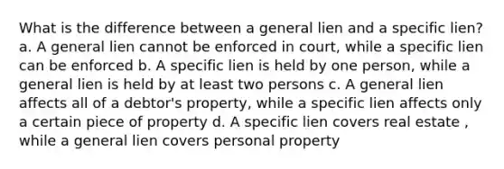 What is the difference between a general lien and a specific lien? a. A general lien cannot be enforced in court, while a specific lien can be enforced b. A specific lien is held by one person, while a general lien is held by at least two persons c. A general lien affects all of a debtor's property, while a specific lien affects only a certain piece of property d. A specific lien covers real estate , while a general lien covers personal property