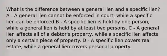 What is the difference between a general lien and a specific lien? A - A general lien cannot be enforced in court, while a specific lien can be enforced B - A specific lien is held by one person, while a general lien is held by at least two persons. C - A general lien affects all of a debtor's property, while a specific lien affects only a certain piece of property. D - A specific lien covers real estate, while a general lien covers personal property.