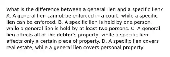 What is the difference between a general lien and a specific lien? A. A general lien cannot be enforced in a court, while a specific lien can be enforced. B. A specific lien is held by one person, while a general lien is held by at least two persons. C. A general lien affects all of the debtor's property, while a specific lien affects only a certain piece of property. D. A specific lien covers real estate, while a general lien covers personal property.