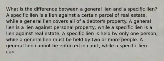 What is the difference between a general lien and a specific lien? A specific lien is a lien against a certain parcel of real estate, while a general lien covers all of a debtor's property. A general lien is a lien against personal property, while a specific lien is a lien against real estate. A specific lien is held by only one person, while a general lien must be held by two or more people. A general lien cannot be enforced in court, while a specific lien can.