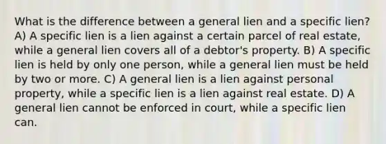 What is the difference between a general lien and a specific lien? A) A specific lien is a lien against a certain parcel of real estate, while a general lien covers all of a debtor's property. B) A specific lien is held by only one person, while a general lien must be held by two or more. C) A general lien is a lien against personal property, while a specific lien is a lien against real estate. D) A general lien cannot be enforced in court, while a specific lien can.