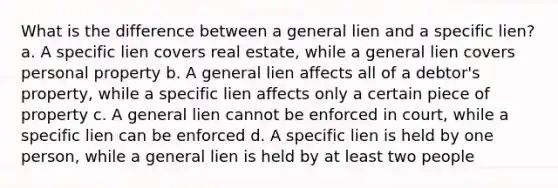 What is the difference between a general lien and a specific lien? a. A specific lien covers real estate, while a general lien covers personal property b. A general lien affects all of a debtor's property, while a specific lien affects only a certain piece of property c. A general lien cannot be enforced in court, while a specific lien can be enforced d. A specific lien is held by one person, while a general lien is held by at least two people