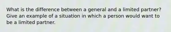 What is the difference between a general and a limited partner? Give an example of a situation in which a person would want to be a limited partner.