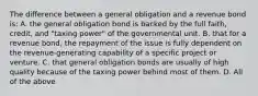 The difference between a general obligation and a revenue bond is: A. the general obligation bond is backed by the full faith, credit, and "taxing power" of the governmental unit. B. that for a revenue bond, the repayment of the issue is fully dependent on the revenue-generating capability of a specific project or venture. C. that general obligation bonds are usually of high quality because of the taxing power behind most of them. D. All of the above