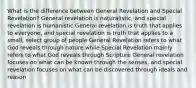 What is the difference between General Revelation and Special Revelation? General revelation is naturalistic, and special revelation is humanistic General revelation is truth that applies to everyone, and special revelation is truth that applies to a small, select group of people General Revelation refers to what God reveals through nature while Special Revelation mainly refers to what God reveals through Scripture General revelation focuses on what can be known through the senses, and special revelation focuses on what can be discovered through ideals and reason