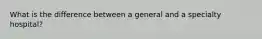 What is the difference between a general and a specialty hospital?