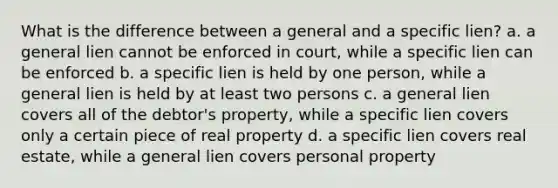 What is the difference between a general and a specific lien? a. a general lien cannot be enforced in court, while a specific lien can be enforced b. a specific lien is held by one person, while a general lien is held by at least two persons c. a general lien covers all of the debtor's property, while a specific lien covers only a certain piece of real property d. a specific lien covers real estate, while a general lien covers personal property