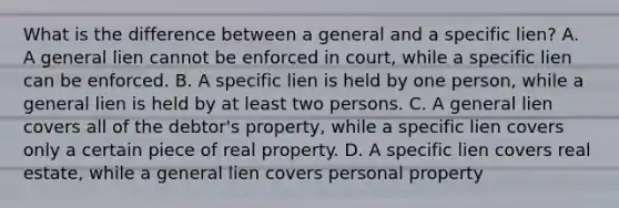 What is the difference between a general and a specific lien? A. A general lien cannot be enforced in court, while a specific lien can be enforced. B. A specific lien is held by one person, while a general lien is held by at least two persons. C. A general lien covers all of the debtor's property, while a specific lien covers only a certain piece of real property. D. A specific lien covers real estate, while a general lien covers personal property