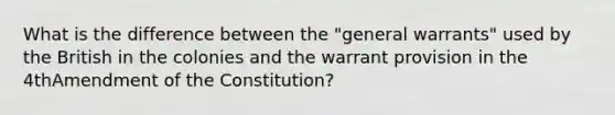 What is the difference between the "general warrants" used by the British in the colonies and the warrant provision in the 4thAmendment of the Constitution?