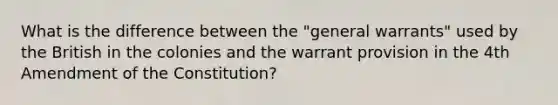 What is the difference between the "general warrants" used by the British in the colonies and the warrant provision in the 4th Amendment of the Constitution?