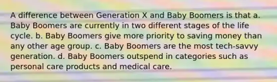 A difference between Generation X and Baby Boomers is that a. Baby Boomers are currently in two different stages of the life cycle. b. Baby Boomers give more priority to saving money than any other age group. c. Baby Boomers are the most tech-savvy generation. d. Baby Boomers outspend in categories such as personal care products and medical care.