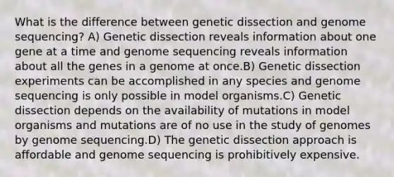 What is the difference between genetic dissection and genome sequencing? A) Genetic dissection reveals information about one gene at a time and genome sequencing reveals information about all the genes in a genome at once.B) Genetic dissection experiments can be accomplished in any species and genome sequencing is only possible in model organisms.C) Genetic dissection depends on the availability of mutations in model organisms and mutations are of no use in the study of genomes by genome sequencing.D) The genetic dissection approach is affordable and genome sequencing is prohibitively expensive.