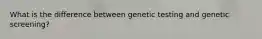 What is the difference between genetic testing and genetic screening?