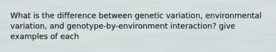 What is the difference between genetic variation, environmental variation, and genotype-by-environment interaction? give examples of each