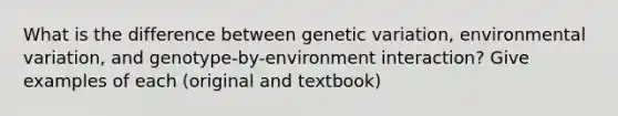 What is the difference between genetic variation, environmental variation, and genotype-by-environment interaction? Give examples of each (original and textbook)