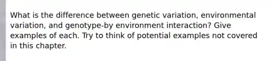 What is the difference between genetic variation, environmental variation, and genotype-by environment interaction? Give examples of each. Try to think of potential examples not covered in this chapter.