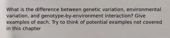 What is the difference between genetic variation, environmental variation, and genotype-by-environment interaction? Give examples of each. Try to think of potential examples not covered in this chapter