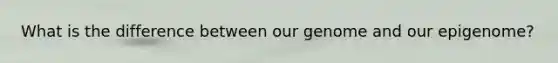 What is the difference between our genome and our epigenome?