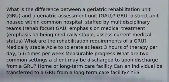 What is the difference between a geriatric rehabilitation unit (GRU) and a geriatric assessment unit (GAU)? GRU: distinct unit housed within common hospital, staffed by multidisciplinary teams (rehab focus) GAU: emphasis on medical treatment (emphasis on being medically stable, assess current medical status) What are the rehabilitation requirements of a GRU? Medically stable Able to tolerate at least 3 hours of therapy per day, 5-6 times per week Measurable progress What are two common settings a client may be discharged to upon discharge from a GRU? Home or long-term care facility Can an individual be transferred to a GRU from a long-term care facility? YES