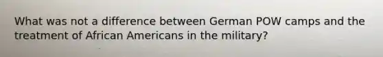 What was not a difference between German POW camps and the treatment of African Americans in the military?