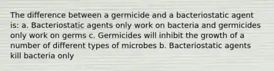 The difference between a germicide and a bacteriostatic agent is: a. Bacteriostatic agents only work on bacteria and germicides only work on germs c. Germicides will inhibit the growth of a number of different types of microbes b. Bacteriostatic agents kill bacteria only