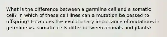 What is the difference between a germline cell and a somatic cell? In which of these cell lines can a mutation be passed to offspring? How does the evolutionary importance of mutations in germline vs. somatic cells differ between animals and plants?