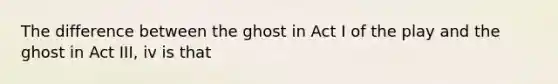 The difference between the ghost in Act I of the play and the ghost in Act III, iv is that