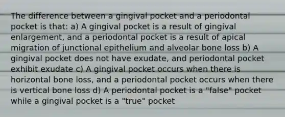 The difference between a gingival pocket and a periodontal pocket is that: a) A gingival pocket is a result of gingival enlargement, and a periodontal pocket is a result of apical migration of junctional epithelium and alveolar bone loss b) A gingival pocket does not have exudate, and periodontal pocket exhibit exudate c) A gingival pocket occurs when there is horizontal bone loss, and a periodontal pocket occurs when there is vertical bone loss d) A periodontal pocket is a "false" pocket while a gingival pocket is a "true" pocket