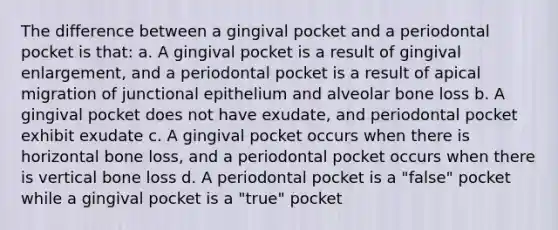 The difference between a gingival pocket and a periodontal pocket is that: a. A gingival pocket is a result of gingival enlargement, and a periodontal pocket is a result of apical migration of junctional epithelium and alveolar bone loss b. A gingival pocket does not have exudate, and periodontal pocket exhibit exudate c. A gingival pocket occurs when there is horizontal bone loss, and a periodontal pocket occurs when there is vertical bone loss d. A periodontal pocket is a "false" pocket while a gingival pocket is a "true" pocket