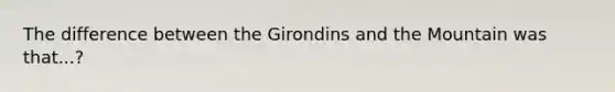 The difference between the Girondins and the Mountain was that...?