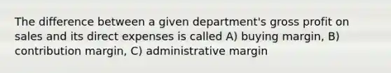 The difference between a given department's gross profit on sales and its direct expenses is called A) buying margin, B) contribution margin, C) administrative margin