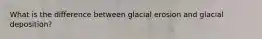 What is the difference between glacial erosion and glacial deposition?