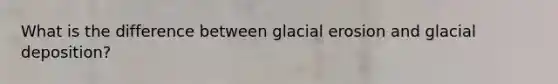 What is the difference between glacial erosion and glacial deposition?