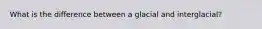 What is the difference between a glacial and interglacial?