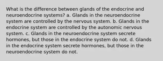 What is the difference between glands of the endocrine and neuroendocrine systems? a. Glands in the neuroendocrine system are controlled by the nervous system. b. Glands in the endocrine system are controlled by the autonomic nervous system. c. Glands in the neuroendocrine system secrete hormones, but those in the endocrine system do not. d. Glands in the endocrine system secrete hormones, but those in the neuroendocrine system do not.