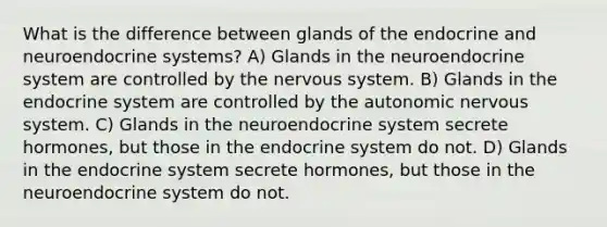 What is the difference between glands of the endocrine and neuroendocrine systems?​ A) ​Glands in the neuroendocrine system are controlled by the nervous system. B) ​Glands in the endocrine system are controlled by the autonomic nervous system. C) ​Glands in the neuroendocrine system secrete hormones, but those in the endocrine system do not. D) ​Glands in the endocrine system secrete hormones, but those in the neuroendocrine system do not.