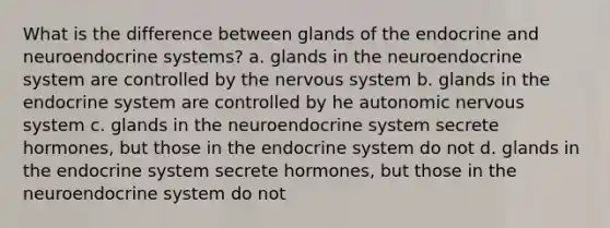 What is the difference between glands of the endocrine and neuroendocrine systems? a. glands in the neuroendocrine system are controlled by the nervous system b. glands in the endocrine system are controlled by he autonomic nervous system c. glands in the neuroendocrine system secrete hormones, but those in the endocrine system do not d. glands in the endocrine system secrete hormones, but those in the neuroendocrine system do not