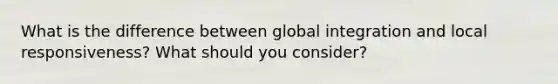 What is the difference between global integration and local responsiveness? What should you consider?