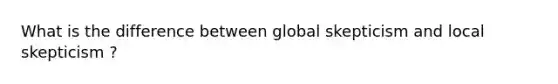 What is the difference between global skepticism and local skepticism ?