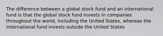 The difference between a global stock fund and an international fund is that the global stock fund invests in companies throughout the world, including the United States, whereas the international fund invests outside the United States