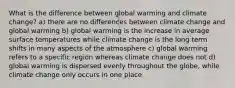 What is the difference between global warming and climate change? a) there are no differences between climate change and global warming b) global warming is the increase in average surface temperatures while climate change is the long term shifts in many aspects of the atmosphere c) global warming refers to a specific region whereas climate change does not d) global warming is dispersed evenly throughout the globe, while climate change only occurs in one place