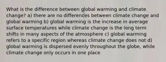 What is the difference between global warming and climate change? a) there are no differences between climate change and global warming b) global warming is the increase in average surface temperatures while climate change is the long term shifts in many aspects of the atmosphere c) global warming refers to a specific region whereas climate change does not d) global warming is dispersed evenly throughout the globe, while climate change only occurs in one place