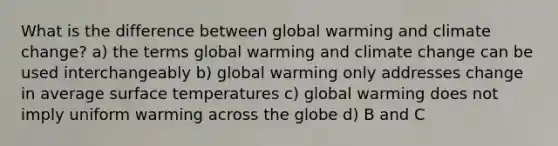 What is the difference between global warming and climate change? a) the terms global warming and climate change can be used interchangeably b) global warming only addresses change in average surface temperatures c) global warming does not imply uniform warming across the globe d) B and C